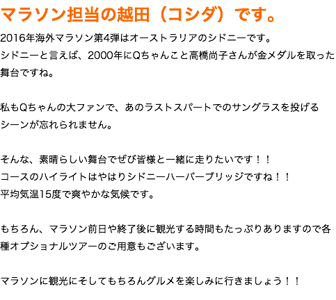 マラソン担当の越田（コシダ）です。 2016年海外マラソン第4弾はオーストラリアのシドニーです。 シドニーと言えば、2000年にQちゃんこと高橋尚子さんが金メダルを取った舞台ですね。 私もQちゃんの大ファンで、あのラストスパートでのサングラスを投げるシーンが忘れられません。 そんな、素晴らしい舞台でぜび皆様と一緒に走りたいです！！ コースのハイライトはやはりシドニーハーバーブリッジですね！！ 平均気温15度で爽やかな気候です。 もちろん、マラソン前日や終了後に観光する時間もたっぷりありますので各種オプショナルツアーのご用意もございます。 マラソンに観光にそしてもちろんグルメを楽しみに行きましょう！！